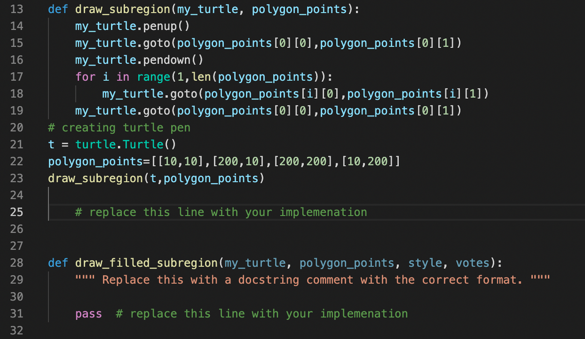 13
def draw_subregion(my_turtle, polygon_points):
my_turtle.penup( )
my_turtle.goto( polygon_points [0] [0],polygon_points[0] [1])
my_turtle.pendown ( )
for i in range(1, len(polygon_points)):
my_turtle.goto(polygon_points[i] [0],polygon_points[i][1])
my_turtle.goto(polygon_points [0] [0],polygon_points[0] [1])
# creating turtle pen
t = turtle.Turtle()
polygon_points=[[10,10],[200, 10], [200,200]1, [10,200]]
draw_subregion(t,polygon_points)
14
15
16
17
18
19
20
21
22
23
24
25
# replace this line with your implemenation
26
27
28
def draw_filled_subregion(my_turtle, polygon_points, style, votes):
29
Replace this with a docstring comment with the correct format. ||
30
31
pass
# replace this line with your implemenation
32
