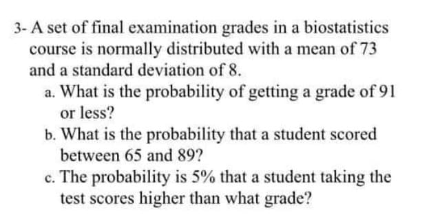 3- A set of final examination grades in a biostatistics
course is normally distributed with a mean of 73
and a standard deviation of 8.
a. What is the probability of getting a grade of 91
or less?
b. What is the probability that a student scored
а.
between 65 and 89?
c. The probability is 5% that a student taking the
test scores higher than what grade?

