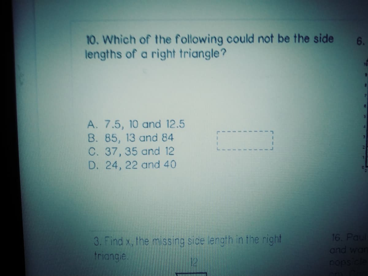 10. Which of the following could not be the side
lengths of a right triangle?
6.
A. 7.5, 10 and 12.5
B. 85, 13 and 84
C. 37, 35 and 12
D. 24, 22 and 40
3. Find x, the missing side length in the right
triangle.
16. Paul
and wan
pops cle
12
