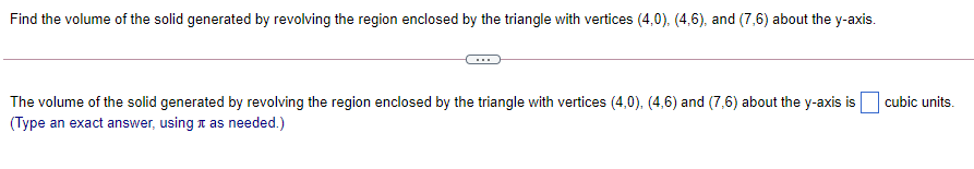 Find the volume of the solid generated by revolving the region enclosed by the triangle with vertices (4,0), (4,6), and (7,6) about the y-axis.
The volume of the solid generated by revolving the region enclosed by the triangle with vertices (4,0), (4,6) and (7,6) about the y-axis is
(Type an exact answer, using t as needed.)
cubic units.
