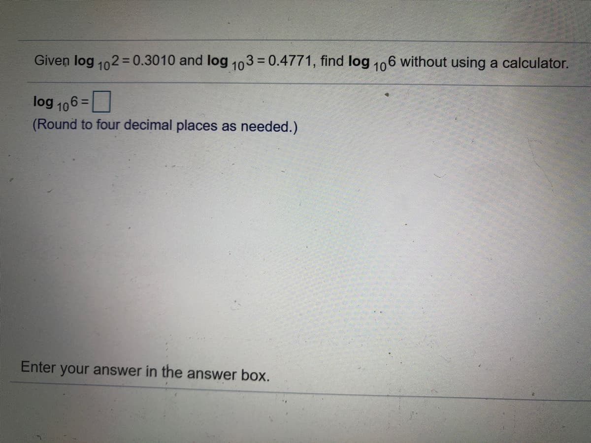 Given log 102 = 0.3010 and log 103 = 0.4771, find log 106 without using a calculator.
%3D
log 106 =
(Round to four decimal places as needed.)
Enter your answer in the answer box.
