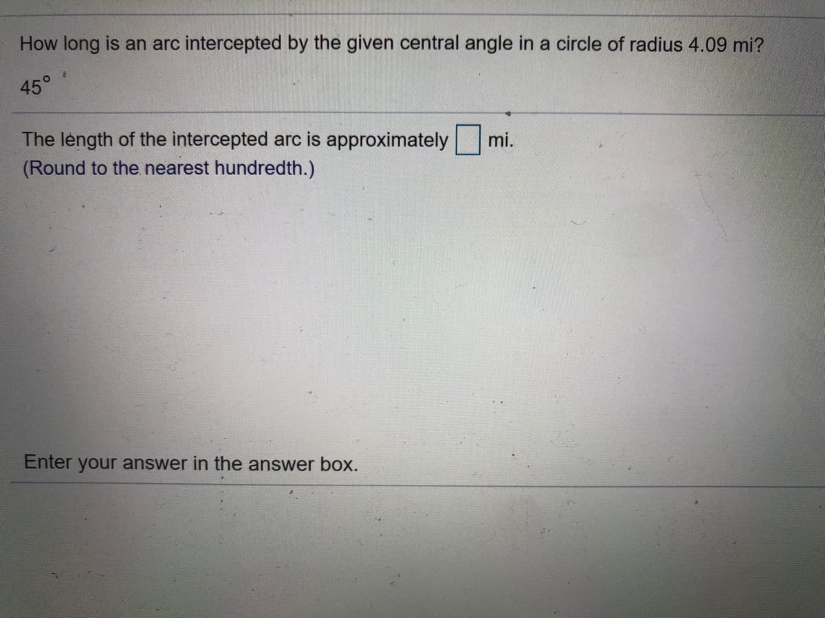 How long is an arc intercepted by the given central angle in a circle of radius 4.09 mi?
45°
The lèngth of the intercepted arc is approximately
(Round to the nearest hundredth.)
mi.
Enter your answer in the answer box.
