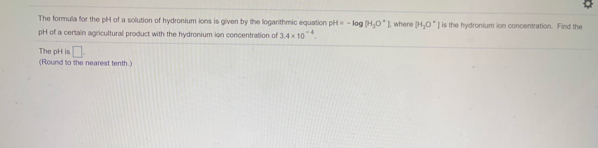 The formula for the pH of a solution of hydronium ions is given by the logarithmic equation pH = - log [H,O*], where [H,0*] is the hydronium ion concentration. Find the
pH of a certain agricultural product with the hydronium ion concentration of 3.4 x 10".
The pH is
(Round to the nearest tenth.)
