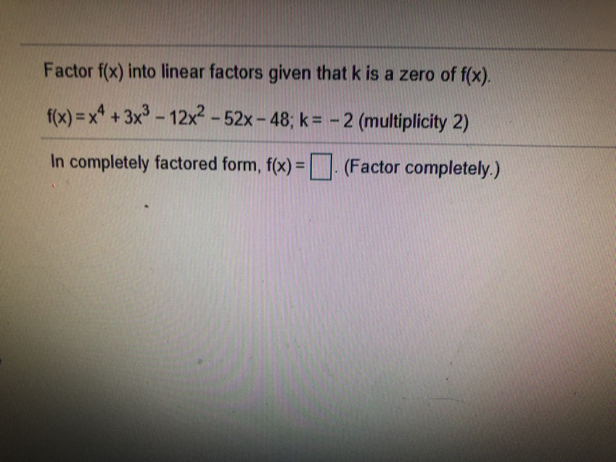 Factor f(x) into linear factors given that k is a zero of f(x).
f(x)=x* + 3x° - 12x - 52x – 48; k = -2 (multiplicity 2)
In completely factored form, f(x) = (Factor completely.)
