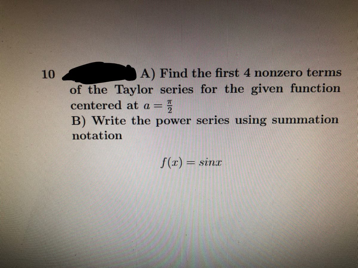 10
A) Find the first 4 nonzero terms
of the Taylor series for the given function
centered at a =
2
B) Write the power series using summation
notation
f(x) = sinx
