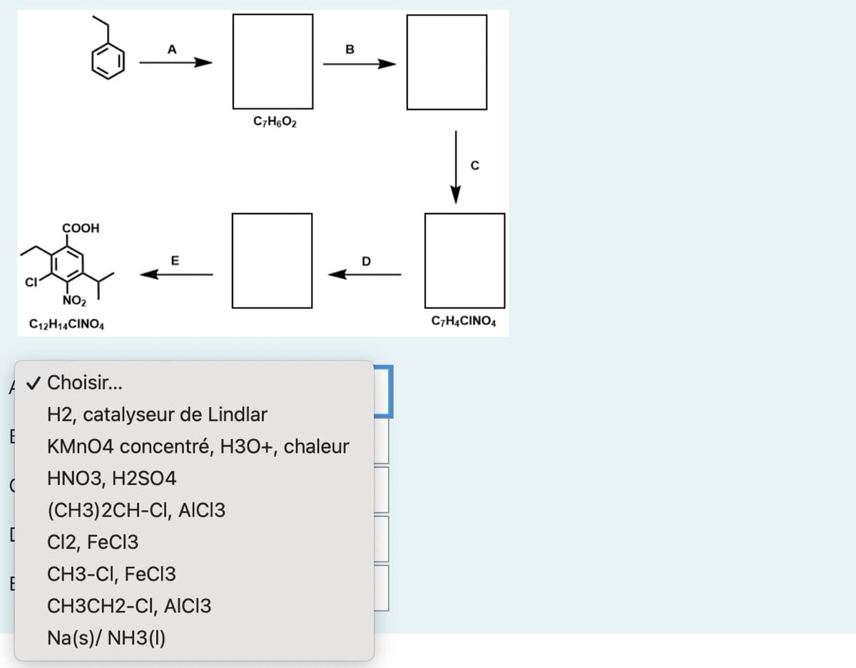 E
(
[
E
CI
COOH
NO₂
C12H1CINO,
✔ Choisir...
E
C7H6O2
(CH3)2CH-CI, AICI3
Cl2, FeCl3
CH3-CI, FeCl3
CH3CH2-CI, AICI3
Na(s)/ NH3(1)
B
H2, catalyseur de Lindlar
KMnO4 concentré, H3O+, chaleur
HNO3, H2SO4
D
U
C7H4CINO4