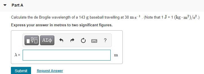 Part A
Calculate the de Broglie wavelength of a 143 g baseball travelling at 38 ms1. (Note that 1 J = 1 (kg · m²)/s².)
Express your answer in metres to two significant figures.
?
m
Submit
Request Answer
