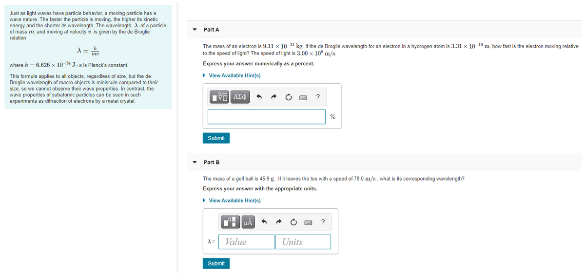 Just as light waves have particle behavior, a moving particle has a
wave nature. The faster the particle is moving, the higher its kinetic
energy and the shorter its wavelength. The wavelength, A, of a particle
of mass m, and moving at velocity v, is given by the de Broglie
relation
Part A
The mass of an electron is 9.11 x 10 31 kg. If the de Broglie wavelength for an electron in a hydrogen atom is 3.31 x 10 10 m, how fast is the electron moving relative
to the speed of light? The speed of light is 3.00 x 10³ m/s.
where h = 6.626 x 10 34 J.s is Planck's constant.
Express your answer numerically as a percent.
• View Available Hint(s)
This formula applies to all objects, regardless of size, but the de
Broglie wavelength of macro objects is miniscule compared to their
size, so we cannot observe their wave properties. In contrast, the
wave properties of subatomic particles can be seen in such
experiments as diffraction of electrons by a metal crystal.
Hνα ΑΣφ
?
Submit
Part B
The mass of a golf ball is 45.9 g. If it leaves the tee with a speed of 78.0 m/s, what is its corresponding wavelength?
Express your answer with the appropriate units.
• View Available Hint(s)
?
=
Value
Units
Submit
