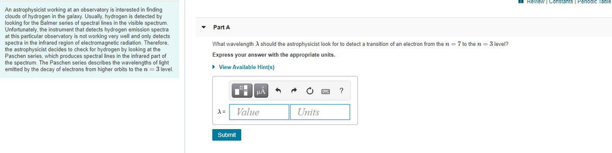 Review | Constants | Periodic Table
An astrophysicist working at an observatory is interested in finding
clouds of hydrogen in the galaxy. Usually, hydrogen is detected by
looking for the Balmer series of spectral lines in the visible spectrum.
Unfortunately, the instrument that detects hydrogen emission spectra
| only
Part A
detects
spectra in the infrared region of electromagnetic radiation. Therefore,
the astrophysicist decides to check for hydrogen by looking at the
Paschen series, which produces spectral lines in the infrared part of
the spectrum. The Paschen series describes the wavelengths of light
emitted by the decay of electrons from higher orbits to the n = 3 level.
at this particular observatory is not working very well and
What wavelength A should the astrophysicist look for to detect a transition of an electron from the n = 7 to the n = 3 level?
Express your answer with the appropriate units.
• View Available Hint(s)
HA
?
Value
Units
Submit
