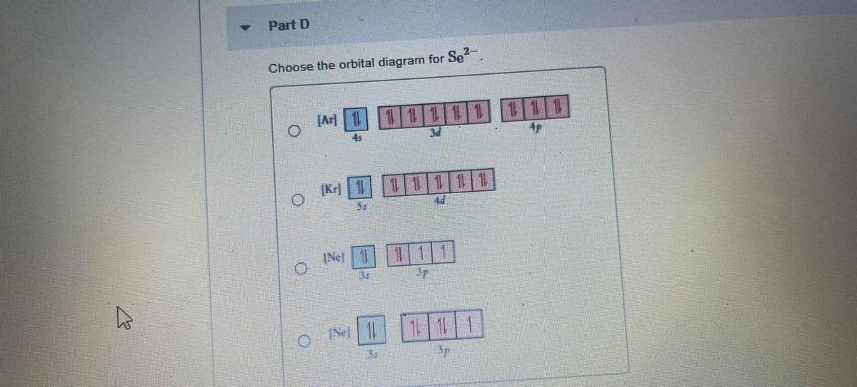 Part D
Choose the orbital diagram for Se.
JAr 1
11111111
4s
4p
[Kr] 1
1 1111
(Nel
111
3F
(Ne 1
1 11
