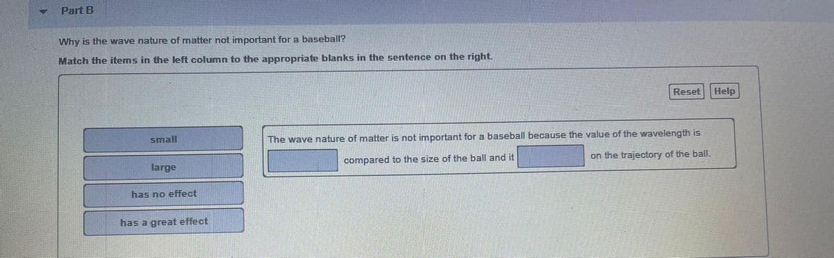 Part B
Why is the wave nature of matter not important for a baseball?
Match the items in the left column to the appropriate blanks in the sentence on the right.
Reset
Help
small
The wave nature of matter is not important for a baseball because the value of the wavelength is
large
compared to the size of the ball and it
on the trajectory of the ball.
has no effect
has a great effect
