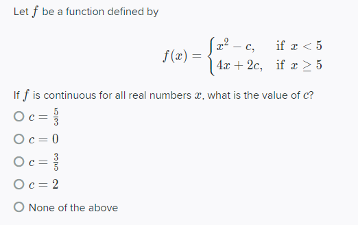Let f be a function defined by
x2 - c,
if x < 5
f (x) =
4х + 2с, if z > 5
If f is continuous for all real numbers x, what is the value of c?
Oc =
Oc = 0
Ос-
Oc = 2
O None of the above
