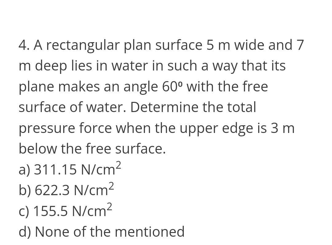 4. A rectangular plan surface 5 m wide and 7
m deep lies in water in such a way that its
plane makes an angle 60° with the free
surface of water. Determine the total
pressure force when the upper edge is 3 m
below the free surface.
a) 311.15 N/cm2
b) 622.3 N/cm²
c) 155.5 N/cm²
d) None of the mentioned
