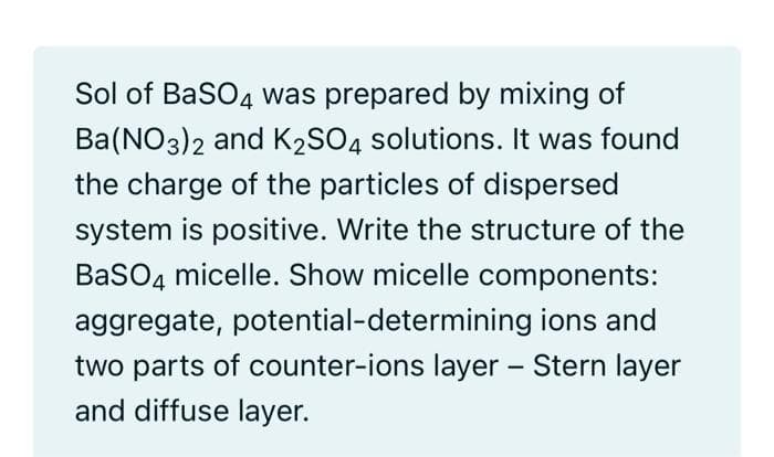 Sol of BaSO4 was prepared by mixing of
Ba(NO3)2 and K2SO4 solutions. It was found
the charge of the particles of dispersed
system is positive. Write the structure of the
BaSO4 micelle. Show micelle components:
aggregate, potential-determining ions and
two parts of counter-ions layer - Stern layer
and diffuse layer.
