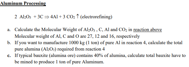 Aluminum Processing
2 Al203 + 3C = 4Al + 3 CO2 ↑ (electrorefining)
a. Calculate the Molecular Weight of Al½O; , C, Al and CO, in reaction above
Molecular weight of Al, C and O are 27, 12 and 16, respectively
b. If you want to manufacture 1000 kg (1 ton) of pure Al in reaction 4, calculate the total
pure alumina (Al2O3) required from reaction 4
c. Iftypical bauxite (alumina ore) contains 40% of alumina, calculate total bauxite have to
be mined to produce 1 ton of pure Aluminum.
