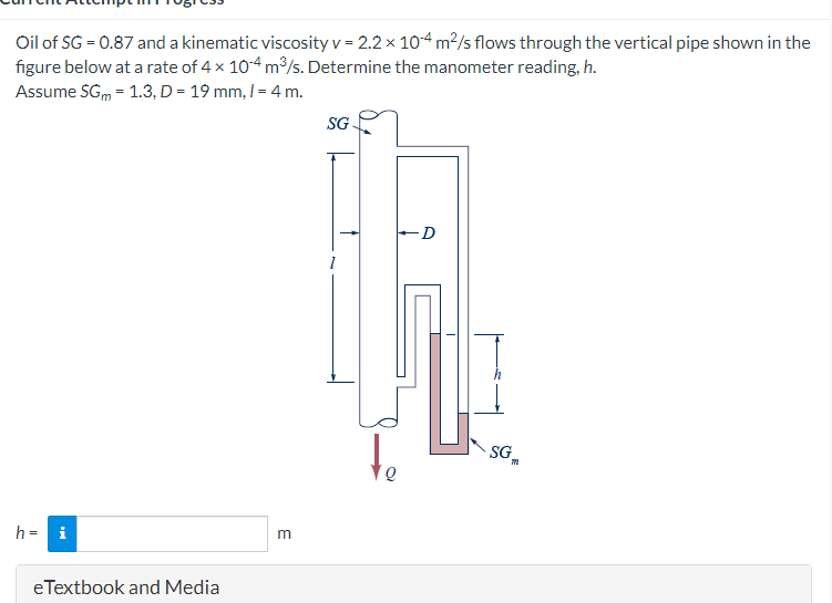 Oil of SG = 0.87 and a kinematic viscosity v = 2.2 x 10-4 m²/s flows through the vertical pipe shown in the
figure below at a rate of 4 x 10-4 m³/s. Determine the manometer reading, h.
Assume SGm = 1.3, D = 19 mm, 1 = 4 m.
h = i
eTextbook and Media
m
SG.
Q
-D
SG