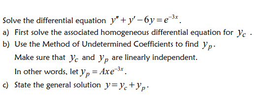 Solve the differential equation y" + y' – 6y=e*.
a) First solve the associated homogeneous differential equation for ye .
b) Use the Method of Undetermined Coefficients to find yp.
Make sure that ye and y, are linearly independent.
In other words, let yp = Axe*.
c) State the general solution y=Yc+Yp•
