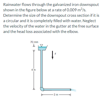 Rainwater flows through the galvanized iron downspout
shown in the figure below at a rate of 0.009 m³/s.
Determine the size of the downspout cross section if it is
a circular and it is completely filled with water. Neglect
the velocity of the water in the gutter at the free surface
and the head loss associated with the elbow.
70 mm
£
4 m
↓³
8
-3 m-