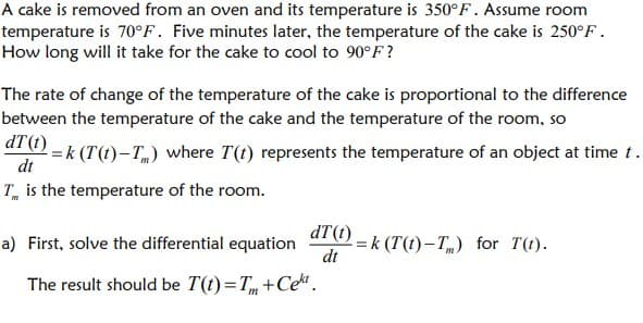 A cake is removed from an oven and its temperature is 350°F. Assume room
temperature is 70°F. Five minutes later, the temperature of the cake is 250°F.
How long will it take for the cake to cool to 90°F?
The rate of change of the temperature of the cake is proportional to the difference
between the temperature of the cake and the temperature of the room, so
ar -k (T(t)-T) where T(t) represents the temperature of an object at time t.
dt
T is the temperature of the room.
dT(t).
di (1) – k (T(t)–T„) for T(t).
dt
a) First, solve the differential equation
The result should be T(t) =T +Ce.
