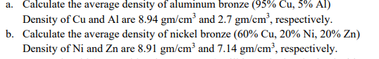 a. Calculate the average density of aluminum bronze (95% Cu, 5% Al)
Density of Cu and Al are 8.94 gm/cm and 2.7 gm/cm', respectively.
b. Calculate the average density of nickel bronze (60% Cu, 20% Ni, 20% Zn)
Density of Ni and Zn are 8.91 gm/cm³ and 7.14 gm/cm³, respectively.
