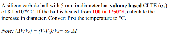 A silicon carbide ball with 5 mm in diameter has volume based CLTE (a,)
of 8.1 x106/°C. If the ball is heated from 100 to 1750°F, calculate the
increase in diameter. Convert first the temperature to °C.
Note: (AV/V) = (V-V.)/Vo= av AT
