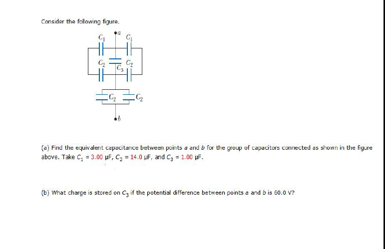 Consider the following figure.
C2
C2
(a) Find the equivalent capacitance between points a and b for the group of capacitors connected as shown in the figure
above. Take C, = 3.00 µF, C2 = 14.0 uF, and C3 = 1.00 µF.
(b) What charge is stored on Cz if the potential difference between points a and b is 60.0 V?
