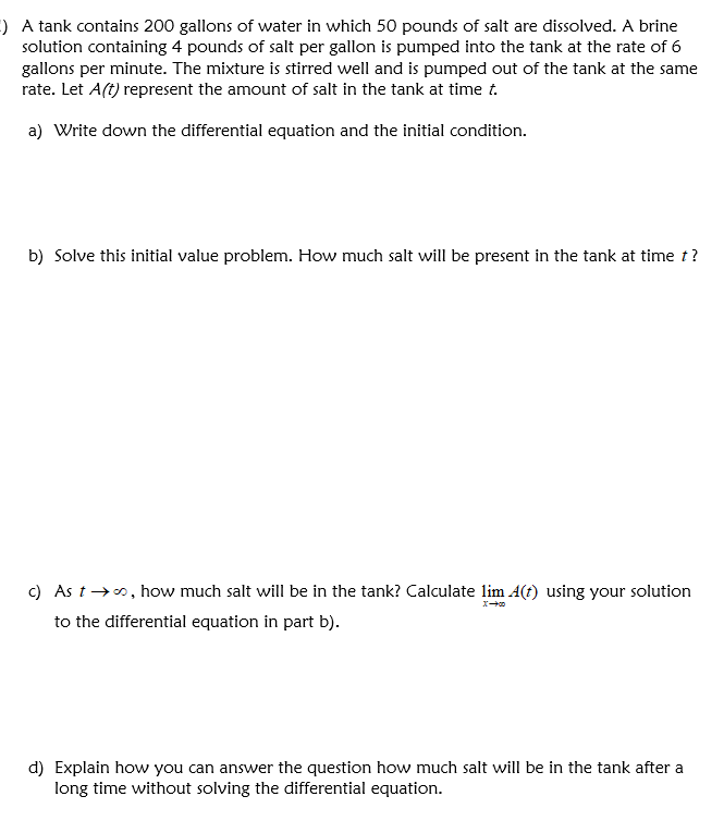 ) A tank contains 200 gallons of water in which 50 pounds of salt are dissolved. A brine
solution containing 4 pounds of salt per gallon is pumped into the tank at the rate of 6
gallons per minute. The mixture is stirred well and is pumped out of the tank at the same
rate. Let A(t) represent the amount of salt in the tank at time t.
a) Write down the differential equation and the initial condition.
b) Solve this initial value problem. How much salt will be present in the tank at time t?
c) As t→o, how much salt will be in the tank? Calculate lim A(t) using your solution
to the differential equation in part b).
d) Explain how you can answer the question how much salt will be in the tank after a
long time without solving the differential equation.
