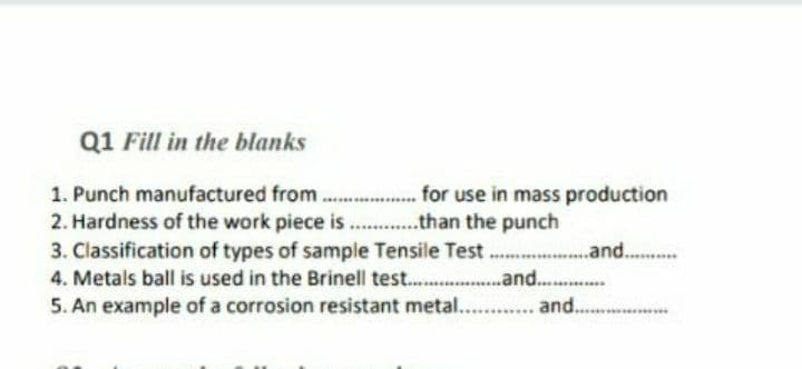 Q1 Fill in the blanks
1. Punch manufactured from.....................r use in mass production
2. Hardness of the work piece is...............than the punch
3. Classification of types of sample Tensile Test..................and...
4. Metals ball is used in the Brinell test...........
5. An example of a corrosion resistant metal...
and...