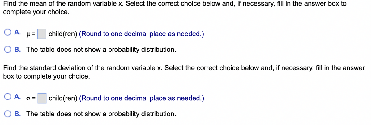 Find the mean of the random variable x. Select the correct choice below and, if necessary, fill in the answer box to
complete your choice.
A.
µ= child(ren) (Round to one decimal place as needed.)
B. The table does not show a probability distribution.
Find the standard deviation of the random variable x. Select the correct choice below and, if necessary, fill in the answer
box to complete your choice.
A. 6=
child(ren) (Round to one decimal place as needed.)
B. The table does not show a probability distribution.
