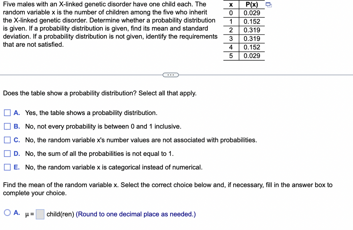 Five males with an X-linked genetic disorder have one child each. The
random variable x is the number of children among the five who inherit
the X-linked genetic disorder. Determine whether a probability distribution
is given. If a probability distribution is given, find its mean and standard
deviation. If a probability distribution is not given, identify the requirements
that are not satisfied.
Does the table show a probability distribution? Select all that apply.
X
P(x)
0.029
0
1
0.152
2 0.319
3
0.319
0.152
4
5 0.029
A. Yes, the table shows a probability distribution.
B. No, not every probability is between 0 and 1 inclusive.
C. No, the random variable x's number values are not associated with probabilities.
D. No, the sum of all the probabilities is not equal to 1.
E. No, the random variable x is categorical instead of numerical.
n
Find the mean of the random variable x. Select the correct choice below and, if necessary, fill in the answer box to
complete your choice.
O A. μ= child(ren) (Round to one decimal place as needed.)