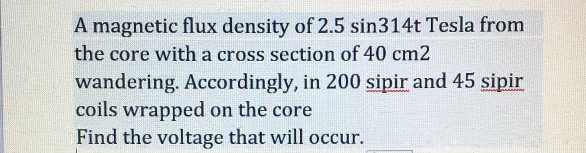 A magnetic flux density of 2.5 sin314t Tesla from
the core with a cross section of 40 cm2
wandering. Accordingly, in 200 sipir and 45 sipir
coils wrapped on the core
Find the voltage that will occur.
