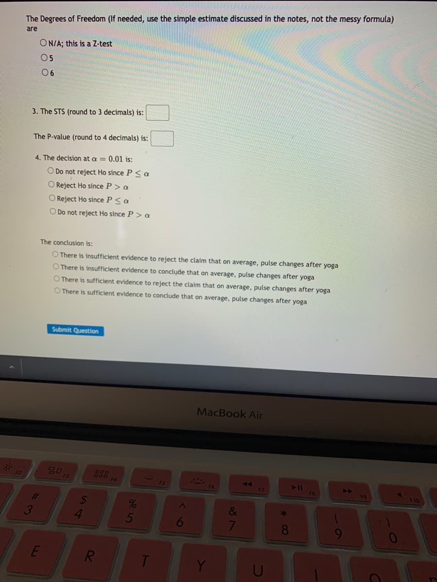 The Degrees of Freedom (If needed, use the simple estimate discussed in the notes, not the messy formula)
are
ON/A; this is a Z-test
05
0 6
3. The STS (round to 3 decimals) is:
The P-value (round to 4 decimals) is:
4. The decision at a = 0.01 is:
O Do not reject Ho since P < a
O Reject Ho since P > a
O Reject Ho since P < a
O Do not reject Ho since P > a
The conclusion is:
O There is insufficient evidence to reject the claim that on average, pulse changes after yoga
O There is insufficient evidence to conclude that on average, pulse changes after yoga
O There is sufficient evidence to reject the claim that on average, pulse changes after yoga
O There is sufficient evidence to conclude that on average, pulse changes after yoga
Submit Question
MacBook Air
600
70
F4
F2
AA
F7
F3
11
FB
F5
4>
F9
F10
%23
3
24
4.
&
5
8.
R.
T
Y
く6
