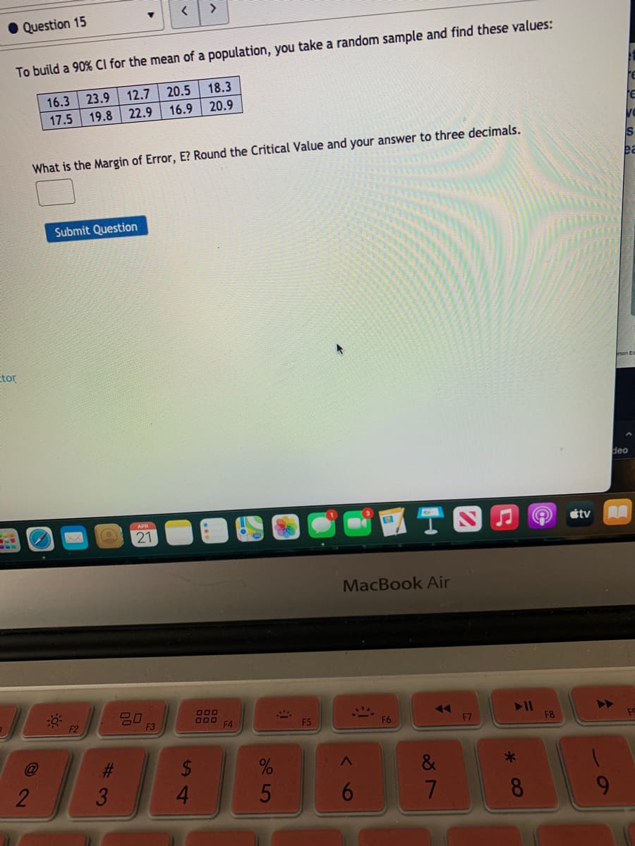 >
Question 15
To build a 90% Cl for the mean of a population, you take a random sample and find these values:
23.9
12.7
20.5
18.3
16.3
19.8
22.9
16.9
20.9
17.5
Is
What is the Margin of Error, E? Round the Critical Value and your answer to three decimals.
ea
Submit Question
Etor
deo
AA
APR
étv
21
MacBook Air
O00
000
F4
F3
F5
F6
F7
F8
F2
C@
2$
4.
%23
&
8.
96
5
