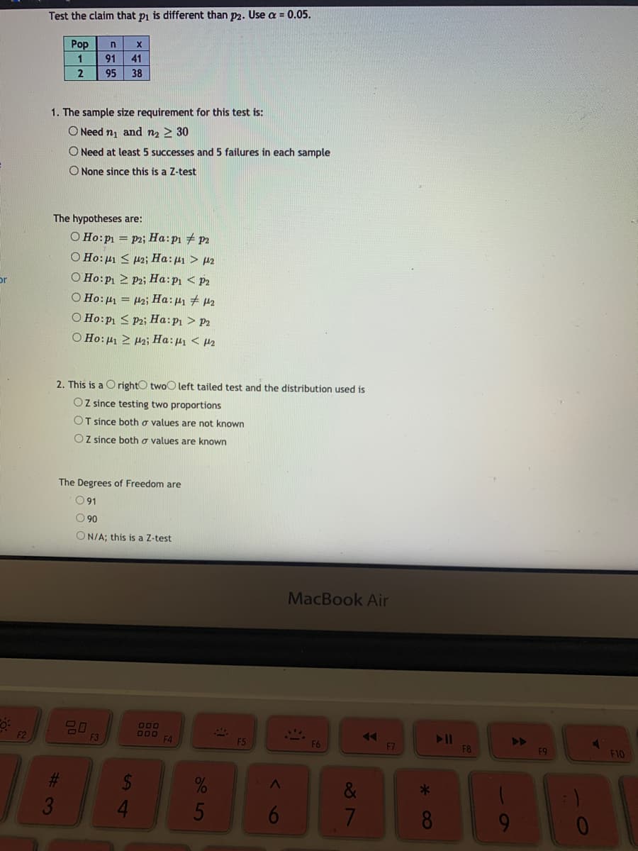 Test the claim that pi is different than p2. Use a = 0.05.
Pop
91
41
2
95
38
1. The sample size requirement for this test is:
O Need n and n2 > 30
O Need at least 5 successes and 5 failures in each sample
O None since this is a Z-test
The hypotheses are:
O Ho:p1 = p2; Ha:p1 # p2
O Ho:µ1 < p2; Ha:µ1 > µ2
O Ho:p 2 Pz; Ha:p < P2
O Ho: µ = 42; Ha:41 # 42
O Ho:P1 < Pz; Ha:p1 > P2
O Ho: 41 2 P2; Ha:µ < µ2
or
2. This is a O rightO twoO left tailed test and the distribution used is
OZ since testing two proportions
OT since both o values are not known
OZ since both o values are known
The Degrees of Freedom are
O 91
O 90
ON/A; this is a Z-test
MacBook Air
000
F2
F3
F5
F6
F7
F8
F9
F10
24
41
&
6
8.
%#3
