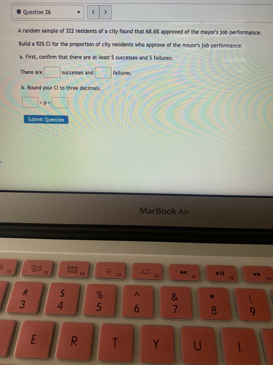 <>
• Question 26
A random sample of 322 residents of a city found that 68.6% approved of the mayor's job performance.
Build a 92% Cl for the proportion of city residents who approve of the mayor's job performance.
a. First, confirm that there are at least 5 successes and 5 failures:
There are
successes and
failures.
b. Round your Cl to three decimals.
<p<
Submit Question
-r
MacBook Air
O00
000
F4
F2
F3
F5
F6
F7
F8
F9
$
&
4.
6
8
9.
E
R.
T.
Y
%# 3
