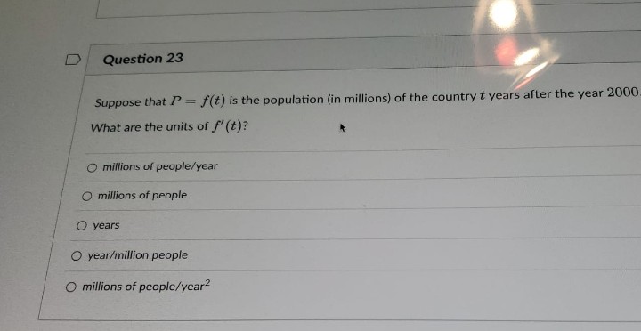 D
Question 23
Suppose that P = f(t) is the population (in millions) of the country t years after the year 2000.
What are the units of f'(t)?
O millions of people/year
millions of people
O years
O year/million people
millions of people/year²