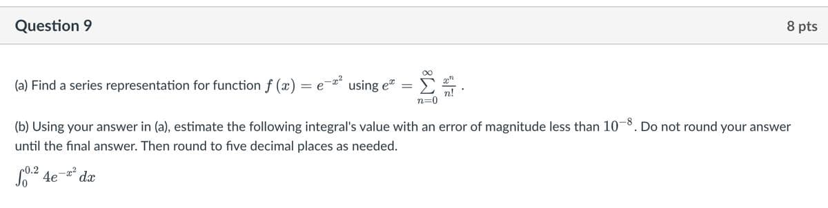 Question 9
(a) Find a series representation for function ƒ (x) = e-™² using eª
(b) Using your answer in (a), estimate the following integral's value with an error of magnitude less than 10-8. Do not round your answer
until the final answer. Then round to five decimal places as needed.
+0.2
0.²4e-² dx
xn
n!
n=0
8 pts