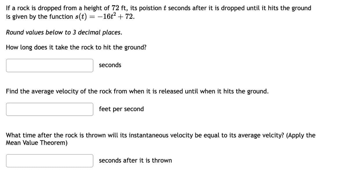 If a rock is dropped from a height of 72 ft, its poistion t seconds after it is dropped until it hits the ground
is given by the function s(t) = -16t² + 72.
Round values below to 3 decimal places.
How long does it take the rock to hit the ground?
seconds
Find the average velocity of the rock from when it is released until when it hits the ground.
feet per second
What time after the rock is thrown will its instantaneous velocity be equal to its average velcity? (Apply the
Mean Value Theorem)
seconds after it is thrown