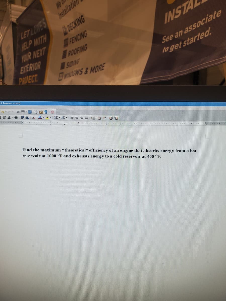 We
HELP WITH
YOUR NEXT
ENTERIOR
PRVECT
LET LOWES stallation
DECKING
FENCING
ROOFING
SIDING
BywOwS&MORE
INSTA
See an associate
to get started.
9.lowes.com)
==而,=E
Find the maximum "theoretical" efficiency of an engine that absorbs energy from a hot
reservoir at 1000 °F and exhausts energy to a cold reservoir at 400 °F.
