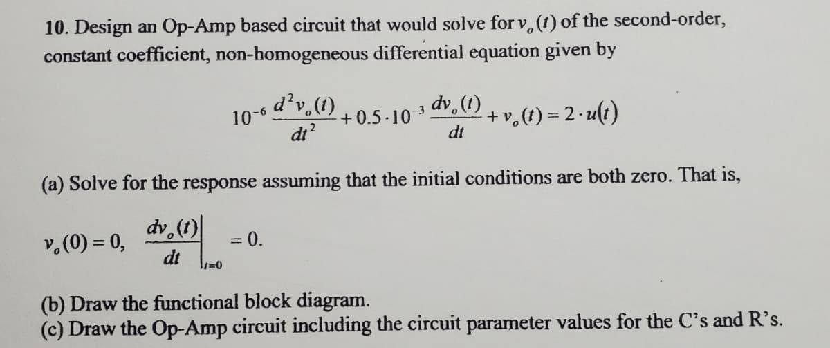 10. Design an Op-Amp based circuit that would solve for v, (t) of the second-order,
constant coefficient, non-homogeneous differential equation given by
10-6
di?
d²v,(1)
dv (1)
+v,(t) = 2- u(i)
-9-
+ 0.5 -10 3
dt
(a) Solve for the response assuming that the initial conditions are both zero. That is,
dv.(1)
v.(0) = 0,
0.
%3D
dt
=0
(b) Draw the functional block diagram.
(c) Draw the Op-Amp circuit including the circuit parameter values for the C's and R's.
