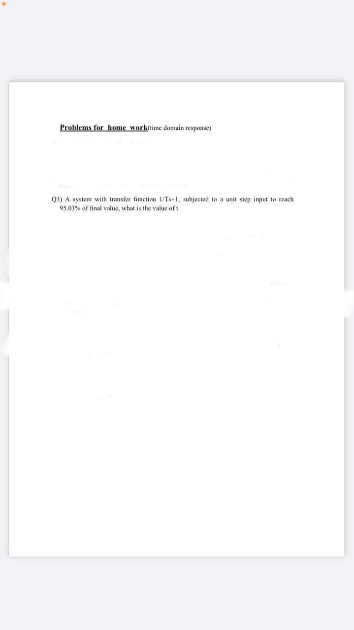 Problems for home work(time domain response)
Q3) A system with transfer function 1/Ts+1, subjected to a unit step input to reach
95.03% of final value, what is the value of t.
