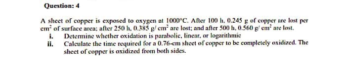 Question: 4
A sheet of copper is exposed to oxygen at 1000°C. After 100 h, 0.245 g of copper are lost per
cm' of surface area; after 250 h, 0.385 g/ cm² are lost; and after 500 h, 0.560 g/ em are lost.
i. Determine whether oxidation is parabolic, linear, or logarithmic
ii. Calculate the time required for a 0.76-cm sheet of copper to be completely oxidized. The
sheet of copper is oxidized from both sides.
