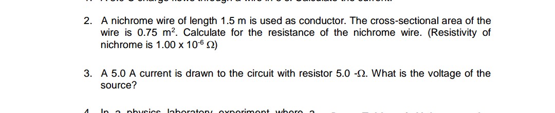 2. A nichrome wire of length 1.5 m is used as conductor. The cross-sectional area of the
wire is 0.75 m?. Calculate for the resistance of the nichrome wire. (Resistivity of
nichrome is 1.00 x 106 2)
3. A 5.0 A current is drawn to the circuit with resistor 5.0 -N. What is the voltage of the
source?
In a physics laboraton oxporinment whore a
