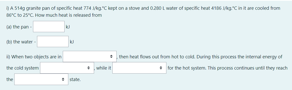 i) A 514g granite pan of specific heat 774 J/kg.°C kept on a stove and 0.280 L water of specific heat 4186 J/kg.°C in it are cooled from
86°C to 25°C. How much heat is released from
(a) the pan -
kJ
(b) the water -
kJ
ii) When two objects are in
then heat flows out from hot to cold. During this process the internal energy of
the cold system
while it
for the hot system. This process continues until they reach
the
state.
