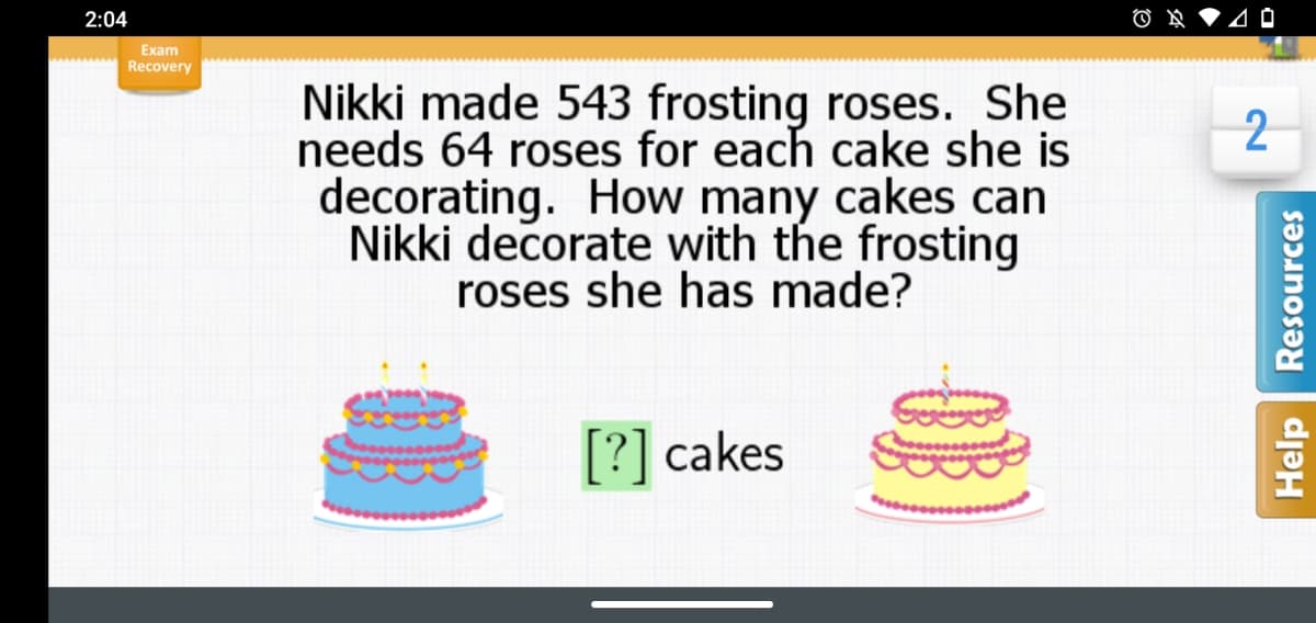 2:04
Exam
Recovery
Nikki made 543 frosting roses. She
needs 64 roses for each cake she is
decorating. How many cakes can
Nikki decorate with the frosting
roses she has made?
[?] cakes
Help
Resources
