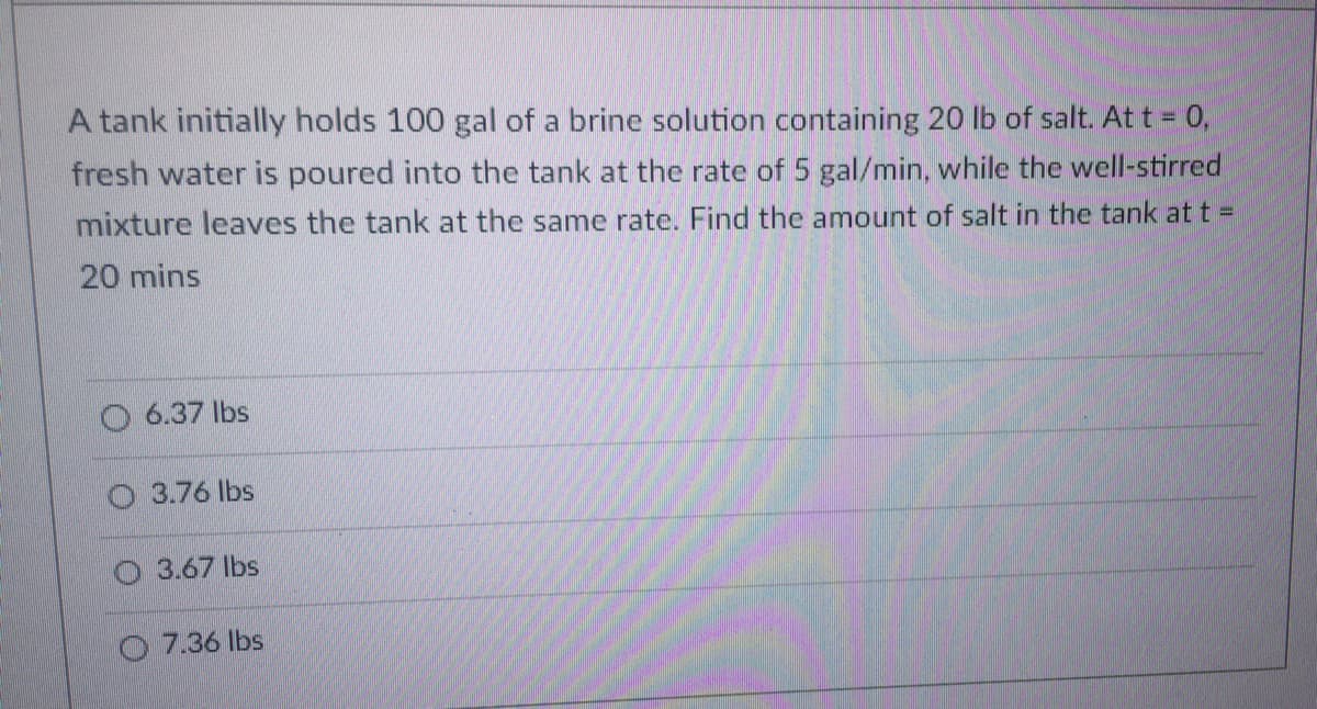 A tank initially holds 100 gal of a brine solution containing 20 lb of salt. At t = 0,
fresh water is poured into the tank at the rate of 5 gal/min, while the well-stirred
mixture leaves the tank at the same rate. Find the amount of salt in the tank at t =
20 mins
6.37 lbs
3.76 lbs
3.67 lbs
7.36 lbs