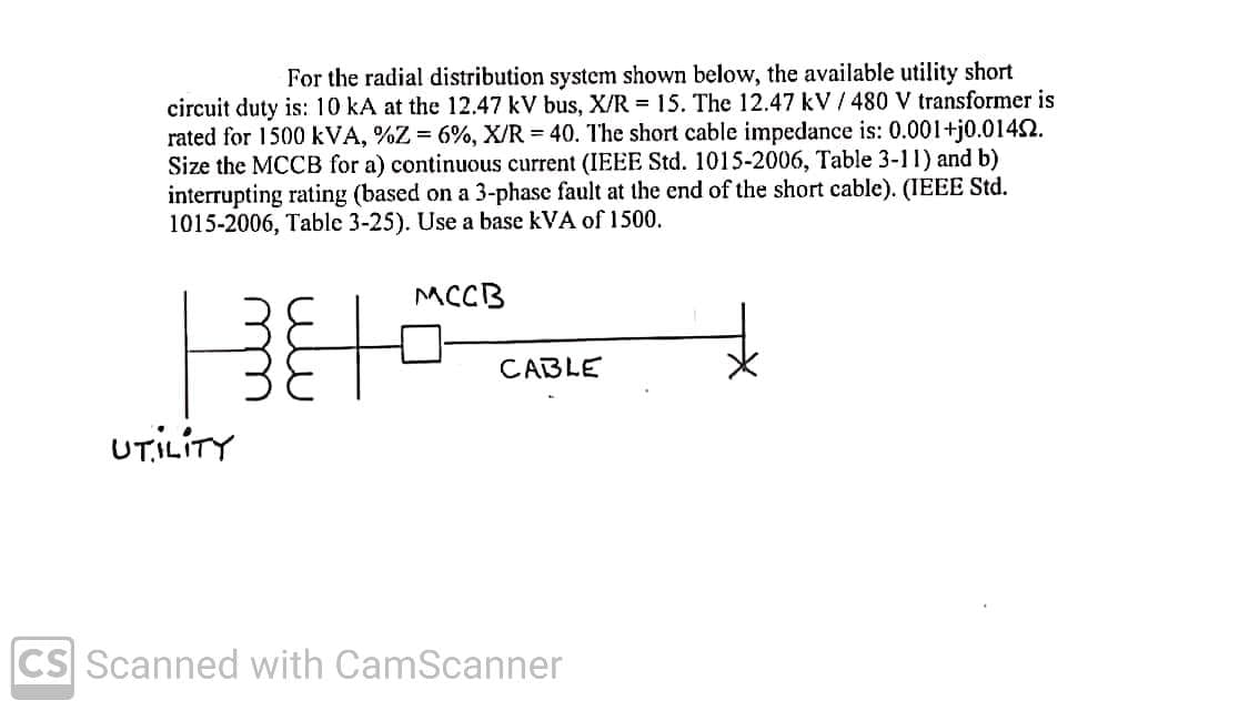For the radial distribution system shown below, the available utility short
circuit duty is: 10 kA at the 12.47 kV bus, X/R = 15. The 12.47 kV / 480 V transformer is
rated for 1500 kVA, %Z = 6%, X/R = 40. The short cable impedance is: 0.001+j0.0142.
Size the MCCB for a) continuous current (IEEE Std. 1015-2006, Table 3-11) and b)
interrupting rating (based on a 3-phase fault at the end of the short cable). (IEEE Std.
1015-2006, Table 3-25). Use a base kVA of 1500.
MCCB
CABLE
UTILITY
CS Scanned with CamScanner
