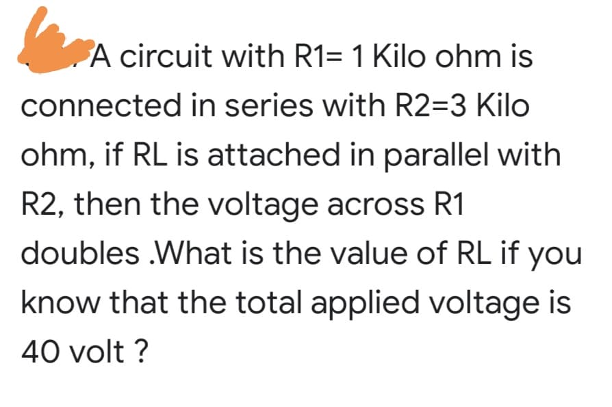 A circuit with R1= 1 Kilo ohm is
connected in series with R2=3 Kilo
ohm, if RL is attached in parallel with
R2, then the voltage across R1
doubles .What is the value of RL if you
know that the total applied voltage is
40 volt ?
