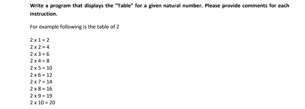 Write a program that displays the "Table" for a given natural number. Please provide comments for each
instruction.
For example following is the table of 2
2 x 1 = 2
2 x 2 = 4
2 x 3 = 6
2 x 4 = 8
2 x 5 = 10
2 x 6 = 12
2 x 7 = 14
2 x 8 = 16
2 x 9 = 19
2 x 10 = 20
