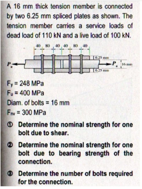 A 16 mm thick tension member is connected
by two 6.25 mm spliced plates as shown. The
tension member carries a service loads of
dead load of 110 kN and a live load of 100 kN.
40, 80 , 40 , 40, 80 40
1625 mm
16 mm
1625 mm
Fy 248 MPa
Fu = 400 MPa
Diam. of bolts = 16 mm
Fnv = 300 MPa
O Determine the nominal strength for one
bolt due to shear.
O Determine the nominal strength for one
bolt due to bearing strength of the
connection.
® Determine the number of bolts required
for the connection.
